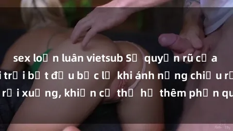 sex loạn luân vietsub Sự quyến rũ của sex gái Việt ngoài trời bắt đầu bộc lộ khi ánh nắng chiều rọi xuống, khiến cơ thể họ thêm phần quyến rũ và hấp dẫn.