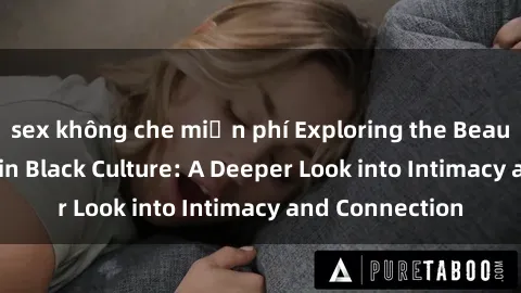 sex không che miễn phí Exploring the Beauty of Sexuality in Black Culture: A Deeper Look into Intimacy and Connection