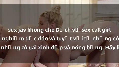 sex jav không che Dịch vụ sex call girl tại Việt Nam: trải nghiệm độc đáo và tuyệt vời từ những cô gái xinh đẹp và nóng bỏng. Hãy liên hệ ngay!