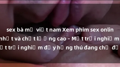 sex bà mẹ việt nam Xem phim sex online miễn phí nhanh nhất và chất lượng cao – Một trải nghiệm đầy hứng thú đang chờ đợi bạn!