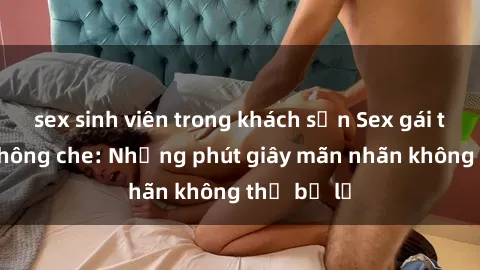 sex sinh viên trong khách sạn Sex gái trẻ đẹp không che: Những phút giây mãn nhãn không thể bỏ lỡ