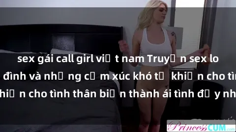 sex gái call girl việt nam Truyện sex loạn luân: Bí mật gia đình và những cảm xúc khó tả khiến cho tình thân biến thành ái tình đầy nhiệt huyết