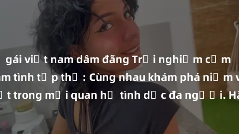 gái việt nam dâm đãng Trải nghiệm cảm xúc mới mẻ với làm tình tập thể: Cùng nhau khám phá niềm vui và sự mãnh liệt trong mối quan hệ tình dục đa người. Hãy thử ngay để biết cảm giác thú vị này!