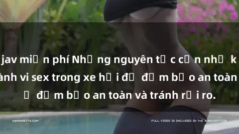 jav miễn phí Những nguyên tắc cần nhớ khi thực hiện hành vi sex trong xe hơi để đảm bảo an toàn và tránh rủi ro.