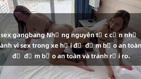 sex gangbang Những nguyên tắc cần nhớ khi thực hiện hành vi sex trong xe hơi để đảm bảo an toàn và tránh rủi ro.