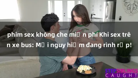 phim sex không che miễn phí Khi sex trên xe bus: Mối nguy hiểm đang rình rập!
