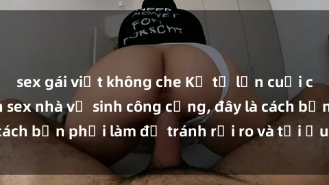 sex gái việt không che Kể từ lần cuối cùng bạn thực hành sex nhà vệ sinh công cộng, đây là cách bạn phải làm để tránh rủi ro và tối ưu trải nghiệm.