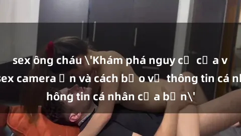 sex ông cháu 'Khám phá nguy cơ của việc sử dụng sex camera ẩn và cách bảo vệ thông tin cá nhân của bạn'