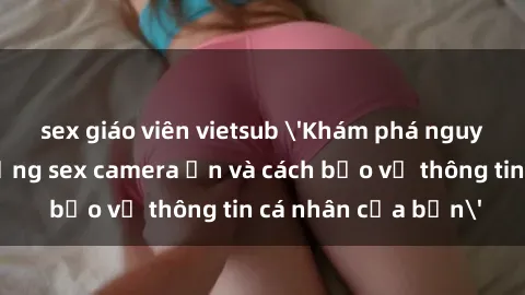 sex giáo viên vietsub 'Khám phá nguy cơ của việc sử dụng sex camera ẩn và cách bảo vệ thông tin cá nhân của bạn'