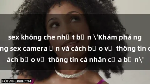 sex không che nhật bản 'Khám phá nguy cơ của việc sử dụng sex camera ẩn và cách bảo vệ thông tin cá nhân của bạn'