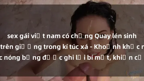 sex gái việt nam có chồng Quay lén sinh viên làm tình ngay trên giường trong kí túc xá - Khoảnh khắc nóng bỏng được ghi lại bí mật, khiến cả trường học xôn xao.