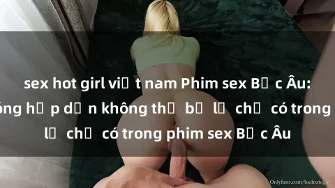 sex hot girl việt nam Phim sex Bắc Âu: Những cảnh nóng hấp dẫn không thể bỏ lỡ chỉ có trong phim sex Bắc Âu