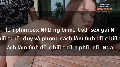 tải phim sex Những bí mật về sex gái Nga mà bạn chưa biết: Tư duy và phong cách làm tình đặc biệt của phụ nữ Nga