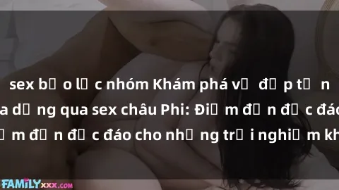 sex bạo lực nhóm Khám phá vẻ đẹp tự nhiên và văn hóa đa dạng qua sex châu Phi: Điểm đến độc đáo cho những trải nghiệm khó quên