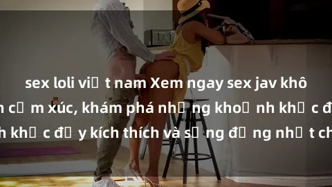 sex loli việt nam Xem ngay sex jav không che để thỏa mãn cảm xúc, khám phá những khoảnh khắc đầy kích thích và sống động nhất chỉ trong click!