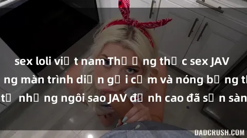 sex loli việt nam Thưởng thức sex JAV idol miễn phí: Những màn trình diễn gợi cảm và nóng bỏng từ những ngôi sao JAV đỉnh cao đã sẵn sàng để bạn khám phá.