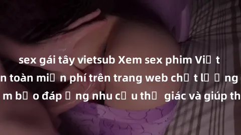 sex gái tây vietsub Xem sex phim Việt Nam không che hoàn toàn miễn phí trên trang web chất lượng cao. Đảm bảo đáp ứng nhu cầu thị giác và giúp thỏa mãn mong muốn của bạn.