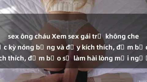 sex ông cháu Xem sex gái trẻ không che hấp dẫn nhất, cực kỳ nóng bỏng và đầy kích thích, đảm bảo sẽ làm hài lòng mọi người!