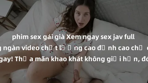phim sex gái già Xem ngay sex jav full HD miễn phí - Hàng ngàn video chất lượng cao đỉnh cao chỉ cần click vào ngay! Thỏa mãn khao khát không giới hạn, đón chờ những trải nghiệm mới lạ!