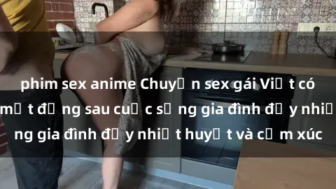 phim sex anime Chuyện sex gái Việt có chồng: Những bí mật đằng sau cuộc sống gia đình đầy nhiệt huyết và cảm xúc