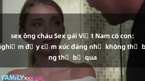 sex ông cháu Sex gái Việt Nam có con: Trải nghiệm đầy cảm xúc đáng nhớ không thể bỏ qua