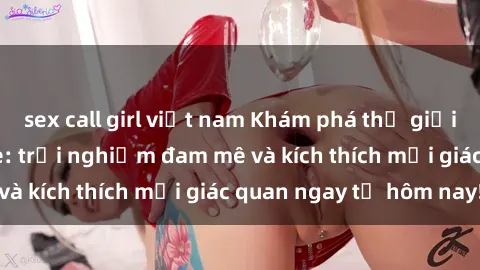 sex call girl việt nam Khám phá thế giới mới của sex online: trải nghiệm đam mê và kích thích mọi giác quan ngay từ hôm nay!