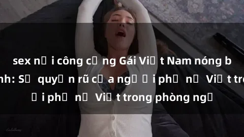 sex nơi công cộng Gái Việt Nam nóng bỏng khi làm tình: Sự quyến rũ của người phụ nữ Việt trong phòng ngủ