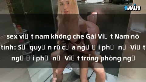 sex việt nam không che Gái Việt Nam nóng bỏng khi làm tình: Sự quyến rũ của người phụ nữ Việt trong phòng ngủ