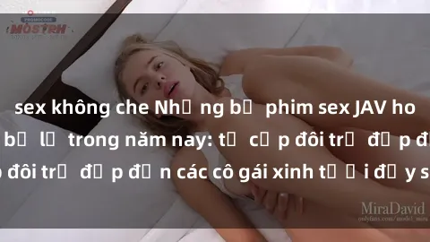 sex không che Những bộ phim sex JAV hot nhất không thể bỏ lỡ trong năm nay: từ cặp đôi trẻ đẹp đến các cô gái xinh tươi đầy sức hút.