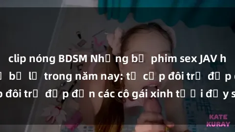 clip nóng BDSM Những bộ phim sex JAV hot nhất không thể bỏ lỡ trong năm nay: từ cặp đôi trẻ đẹp đến các cô gái xinh tươi đầy sức hút.