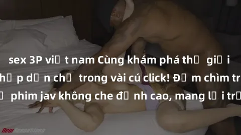 sex 3P việt nam Cùng khám phá thế giới jav không che siêu hấp dẫn chỉ trong vài cú click! Đắm chìm trong những bộ phim jav không che đỉnh cao, mang lại trải nghiệm thú vị và đầy kích thích.
