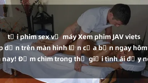tải phim sex về máy Xem phim JAV vietsub mới nhất và hấp dẫn trên màn hình lớn của bạn ngay hôm nay! Đắm chìm trong thế giới tình ái đầy nóng bỏng và kích thích.