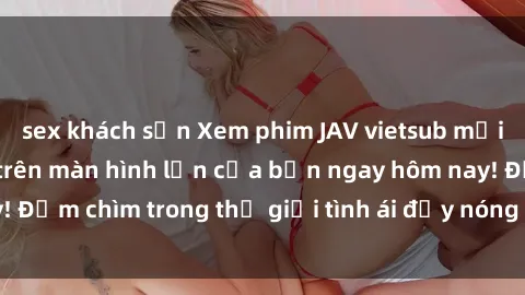 sex khách sạn Xem phim JAV vietsub mới nhất và hấp dẫn trên màn hình lớn của bạn ngay hôm nay! Đắm chìm trong thế giới tình ái đầy nóng bỏng và kích thích.