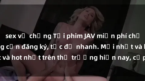 sex vợ chồng Tải phim JAV miễn phí chất lượng cao, không cần đăng ký, tốc độ nhanh. Mới nhất và hot nhất trên thị trường hiện nay, cập nhật hàng ngày.