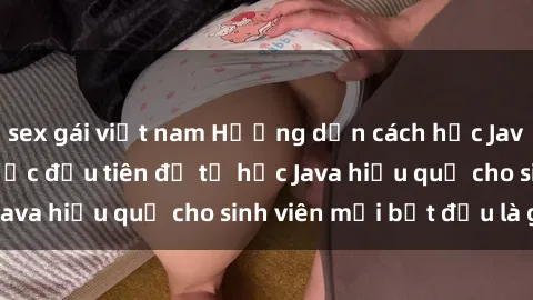 sex gái việt nam Hướng dẫn cách học Java cho sinh viên: Bước đầu tiên để tự học Java hiệu quả cho sinh viên mới bắt đầu là gì?