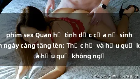 phim sex Quan hệ tình dục của nữ sinh Việt Nam ngày càng tăng lên: Thực hư và hậu quả không ngờ