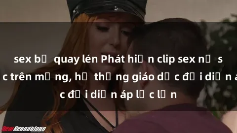 sex bị quay lén Phát hiện clip sex nữ sinh gây sốc trên mạng, hệ thống giáo dục đối diện áp lực lớn