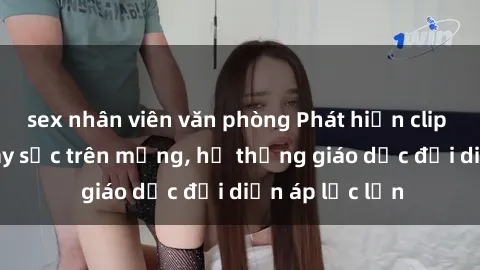 sex nhân viên văn phòng Phát hiện clip sex nữ sinh gây sốc trên mạng, hệ thống giáo dục đối diện áp lực lớn