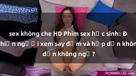 sex không che HD Phim sex học sinh: Điều gì khiến người xem say đắm và hấp dẫn không ngờ?
