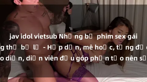 jav idol vietsub Những bộ phim sex gái già đỉnh cao không thể bỏ lỡ - Hấp dẫn, mê hoặc, từng đạo diễn, diễn viên đều góp phần tạo nên sự hấp dẫn, kích thích.