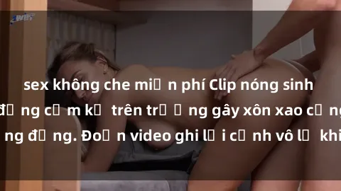 sex không che miễn phí Clip nóng sinh viên gây sốc: Hành động cấm kỵ trên trường gây xôn xao cộng đồng. Đoạn video ghi lại cảnh vô lễ khiến dư luận bức xúc.