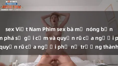 sex Việt Nam Phim sex bà mẹ nóng bỏng: Hành trình khám phá sự gợi cảm và quyến rũ của người phụ nữ trưởng thành.