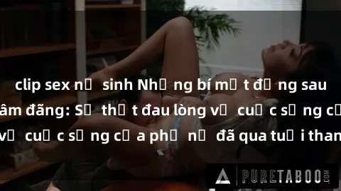clip sex nữ sinh Những bí mật đằng sau vẻ ngoài gái già dâm đãng: Sự thật đau lòng về cuộc sống của phụ nữ đã qua tuổi thanh xuân