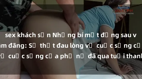 sex khách sạn Những bí mật đằng sau vẻ ngoài gái già dâm đãng: Sự thật đau lòng về cuộc sống của phụ nữ đã qua tuổi thanh xuân