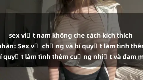 sex việt nam không che cách kích thích đam mê trong hôn nhân: Sex vợ chồng và bí quyết làm tình thêm cuồng nhiệt và đam mê