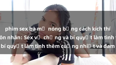 phim sex bà mẹ nóng bỏng cách kích thích đam mê trong hôn nhân: Sex vợ chồng và bí quyết làm tình thêm cuồng nhiệt và đam mê