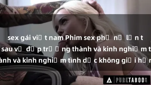 sex gái việt nam Phim sex phụ nữ lớn tuổi: Sức hút đằng sau vẻ đẹp trưởng thành và kinh nghiệm tình dục không giới hạn