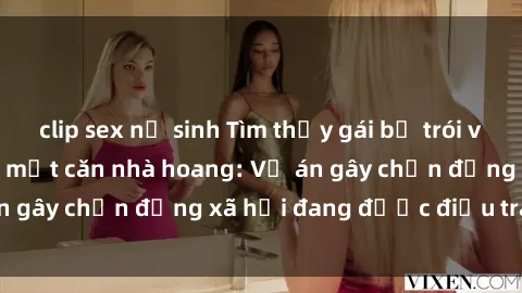 clip sex nữ sinh Tìm thấy gái bị trói và bị hiếp dâm trong một căn nhà hoang: Vụ án gây chấn động xã hội đang được điều tra vào.