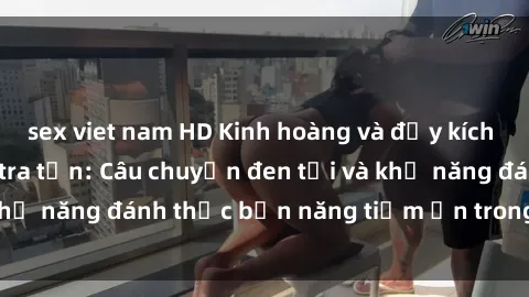 sex viet nam HD Kinh hoàng và đầy kích thích với phim sex tra tấn: Câu chuyện đen tối và khả năng đánh thức bản năng tiềm ẩn trong con người