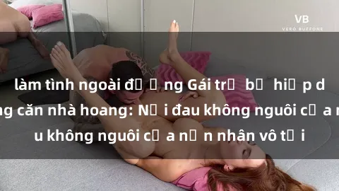 làm tình ngoài đường Gái trẻ bị hiếp dâm bạo lực trong căn nhà hoang: Nỗi đau không nguôi của nạn nhân vô tội